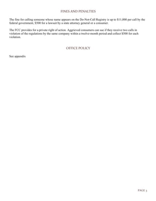 PAGE 3
FINES AND PENALTIES
The fine for calling someone whose name appears on the Do-Not-Call Registry is up to $11,000 per call by the
federal government, $500 for a lawsuit by a state attorney general or a consumer.
The FCC provides for a private right of action. Aggrieved consumers can sue if they receive two calls in
violation of the regulations by the same company within a twelve-month period and collect $500 for each
violation.
OFFICE POLICY
See appendix
 