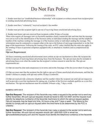 PAGE 4
Do Not Fax Policy
OVERVIEW
1. Sender must have an “established business relationship” with recipient or written consent from recipient prior
to sending unsolicited advertising faxes.
2. Sender must have “voluntarily” received recipient’s fax number.
3. Sender must provide recipient right to opt-out of receiving future unsolicited advertising faxes.
4. Sender must honor opt-outs received from recipients within 30 days of receipt.
These rules require all messages sent via facsimile machines clearly contain the date and time that the message
was sent as well as the identification of the business entity or individual sending the message and the telephone
number of the machine sending the message or of the business entity or individual sending the message. This
information must be contained in a margin either at the top or the bottom of each page transmitted or on the first
page of the transmission. Following the issuing of the rules, an FCC order clarified that the rules also apply to
the sending of faxes to personal computers equipped with, or attached to, modems and to computerized fax
servers.
Opt-out Requirement
All faxes containing unsolicited advertisements must contain an opt-out mechanism to allow the recipient the
ability to opt-out of receiving future advertising faxes from the business. The opt-out must also be included in
advertising faxes even when the sender has the recipient’s written consent to send the fax. The opt-out
requirements are:
(1) Opt-out must be clear and conspicuous in its terms and on the first page of the fax (cover sheet if using one).
(2) Opt-out must state that the recipient has the right to opt-out of future unsolicited advertisements, and that the
sender’s failure to comply with opt-outs within 30 days is unlawful.
(3) Opt-out must provide a domestic telephone and fax number where the recipient can send opt-out request as
well as provide a cost-free mechanism for opting-out, if neither of the first two methods qualifies as a cost-free
mechanism. The opt-out mechanism must be available 24 hours a day, 7 days a week.
SAMPLE OPT OUT
Opt-Out Request: The recipient of this facsimile may make a request to the sender not to send any
further facsimiles. All such opt-out requests should be faxed to 555-123-4567 and the request must
identify the telephone number(s) of the facsimile machine(s) to which the opt-out request applies.
Opt-out requests may be faxed any time, 24 hours a day and 7 days a week. The failure by the
sender to comply with an opt-out request within the time frame to be determined by the FCC is
unlawful.
Opt-Out Request: The recipient of this facsimile may make a request to the sender not to send any
further facsimiles. All such opt-out requests should call 1-800-555-1234 or email me
@myrealestatecompany.com and the request must identify the telephone number(s) of the facsimile
 