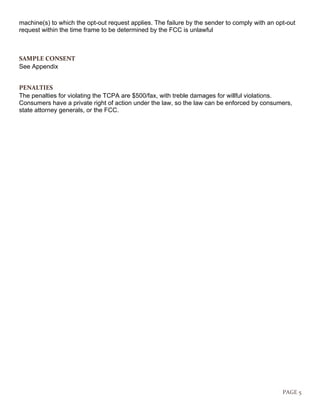 PAGE 5
machine(s) to which the opt-out request applies. The failure by the sender to comply with an opt-out
request within the time frame to be determined by the FCC is unlawful
SAMPLE CONSENT
See Appendix
PENALTIES
The penalties for violating the TCPA are $500/fax, with treble damages for willful violations.
Consumers have a private right of action under the law, so the law can be enforced by consumers,
state attorney generals, or the FCC.
 