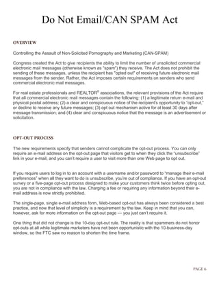 PAGE 6
Do Not Email/CAN SPAM Act
OVERVIEW
Controlling the Assault of Non-Solicited Pornography and Marketing (CAN-SPAM)
Congress created the Act to give recipients the ability to limit the number of unsolicited commercial
electronic mail messages (otherwise known as "spam") they receive. The Act does not prohibit the
sending of these messages, unless the recipient has "opted out" of receiving future electronic mail
messages from the sender. Rather, the Act imposes certain requirements on senders who send
commercial electronic mail messages.
For real estate professionals and REALTOR®
associations, the relevant provisions of the Act require
that all commercial electronic mail messages contain the following: (1) a legitimate return e-mail and
physical postal address; (2) a clear and conspicuous notice of the recipient's opportunity to “opt-out,”
or decline to receive any future messages; (3) opt out mechanism active for at least 30 days after
message transmission; and (4) clear and conspicuous notice that the message is an advertisement or
solicitation.
OPT-OUT PROCESS
The new requirements specify that senders cannot complicate the opt-out process. You can only
require an e-mail address on the opt-out page that visitors get to when they click the “unsubscribe”
link in your e-mail, and you can’t require a user to visit more than one Web page to opt out.
If you require users to log in to an account with a username and/or password to “manage their e-mail
preferences” when all they want to do is unsubscribe, you’re out of compliance. If you have an opt-out
survey or a five-page opt-out process designed to make your customers think twice before opting out,
you are not in compliance with the law. Charging a fee or requiring any information beyond their e-
mail address is now strictly prohibited.
The single-page, single e-mail address form, Web-based opt-out has always been considered a best
practice, and now that level of simplicity is a requirement by the law. Keep in mind that you can,
however, ask for more information on the opt-out page — you just can’t require it.
One thing that did not change is the 10-day opt-out rule. The reality is that spammers do not honor
opt-outs at all while legitimate marketers have not been opportunistic with the 10-business-day
window, so the FTC saw no reason to shorten the time frame.
 