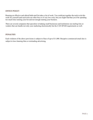 PAGE 7
OFFICE POLICY
Running an effective and ethical bulk-mail list takes a lot of work. You could put together the tools to do this
work for yourself (and such tools are often free or of very low cost), but you might find that you’d be spending
too much time running your list and not enough running your business.
There are several companies that specialize in helping small businesses and institutions run mailing lists or
vendors that can handle not only your marketing electronically but the CAN SPAM requirements as well.
PENALTIES
Each violation of the above provisions is subject to fines of up to $11,000. Deceptive commercial email also is
subject to laws banning false or misleading advertising.
 