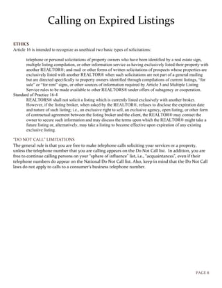 PAGE 8
Calling on Expired Listings
ETHICS
Article 16 is intended to recognize as unethical two basic types of solicitations:
telephone or personal solicitations of property owners who have been identified by a real estate sign,
multiple listing compilation, or other information service as having exclusively listed their property with
another REALTOR®; and mail or other forms of written solicitations of prospects whose properties are
exclusively listed with another REALTOR® when such solicitations are not part of a general mailing
but are directed specifically to property owners identified through compilations of current listings, “for
sale” or “for rent” signs, or other sources of information required by Article 3 and Multiple Listing
Service rules to be made available to other REALTORS® under offers of subagency or cooperation.
Standard of Practice 16-4
REALTORS® shall not solicit a listing which is currently listed exclusively with another broker.
However, if the listing broker, when asked by the REALTOR®, refuses to disclose the expiration date
and nature of such listing; i.e., an exclusive right to sell, an exclusive agency, open listing, or other form
of contractual agreement between the listing broker and the client, the REALTOR® may contact the
owner to secure such information and may discuss the terms upon which the REALTOR® might take a
future listing or, alternatively, may take a listing to become effective upon expiration of any existing
exclusive listing.
“DO NOT CALL” LIMITATIONS
The general rule is that you are free to make telephone calls soliciting your services or a property,
unless the telephone number that you are calling appears on the Do Not Call list. In addition, you are
free to continue calling persons on your “sphere of influence” list, i.e., “acquaintances”, even if their
telephone numbers do appear on the National Do Not Call list. Also, keep in mind that the Do Not Call
laws do not apply to calls to a consumer’s business telephone number.
 