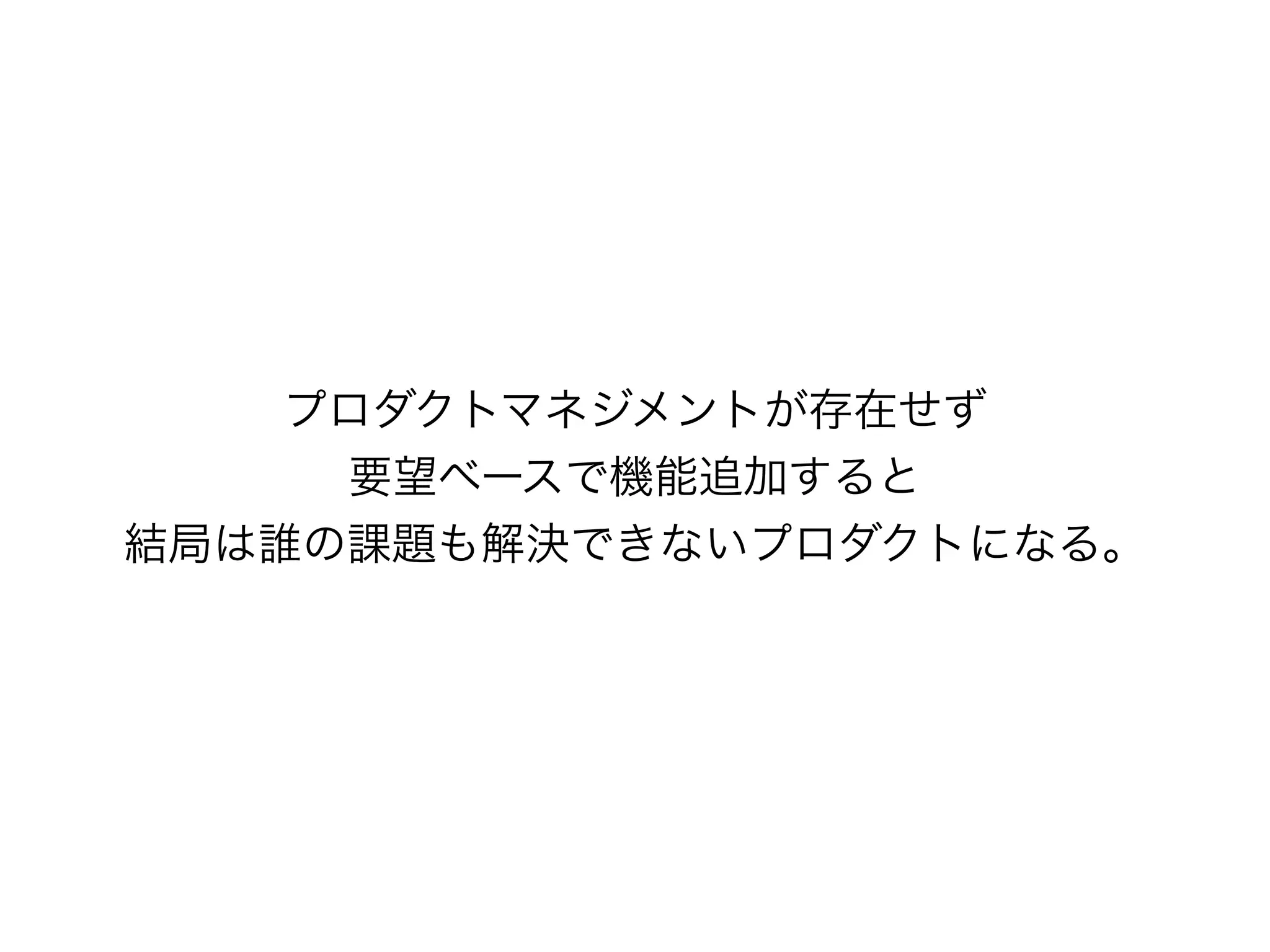 プロダクトマネジメントが存在せず
要望ベースで機能追加すると
結局は誰の課題も解決できないプロダクトになる。
 