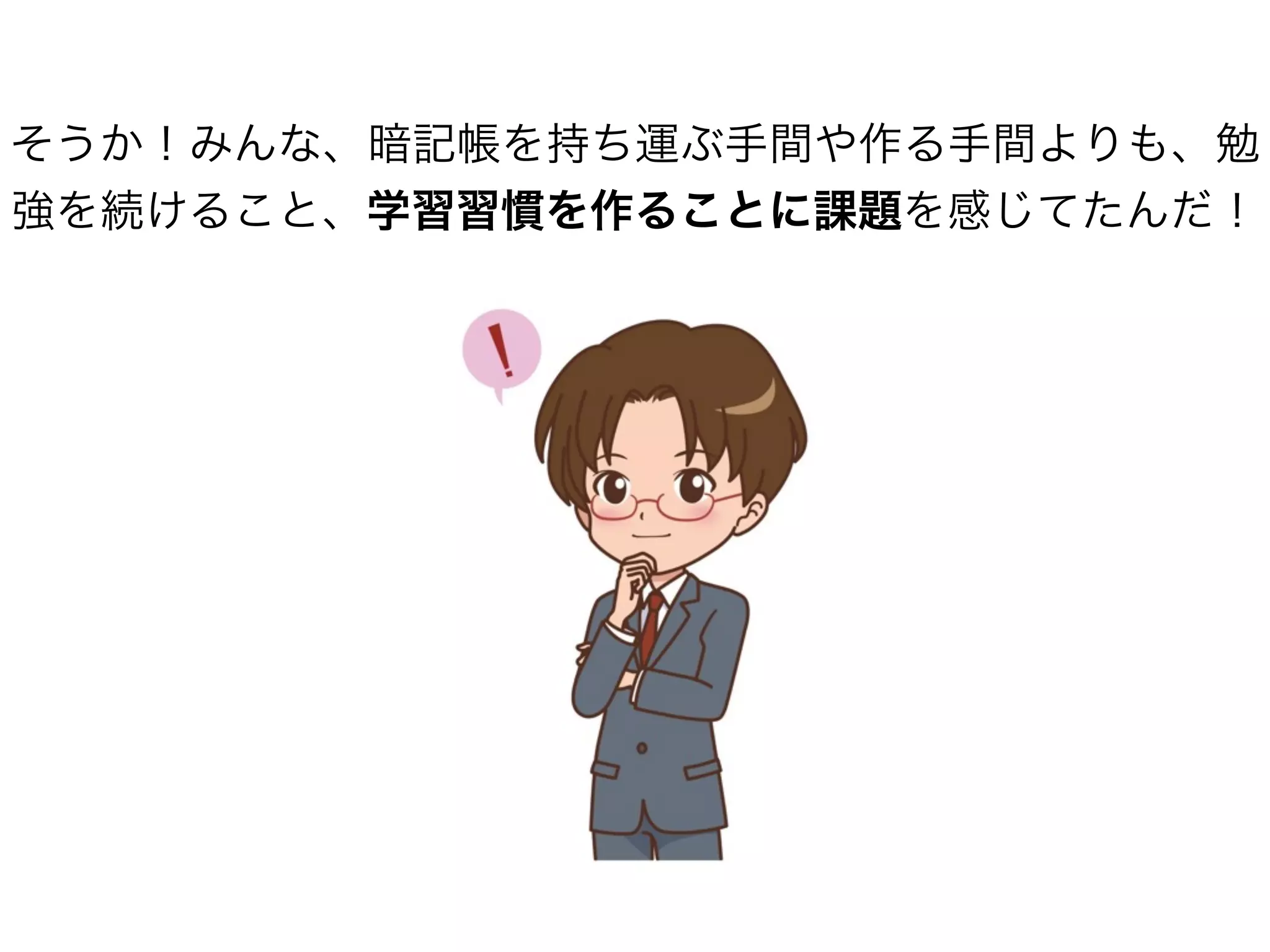 そうか！みんな、暗記帳を持ち運ぶ手間や作る手間よりも、勉
強を続けること、学習習慣を作ることに課題を感じてたんだ！
 
