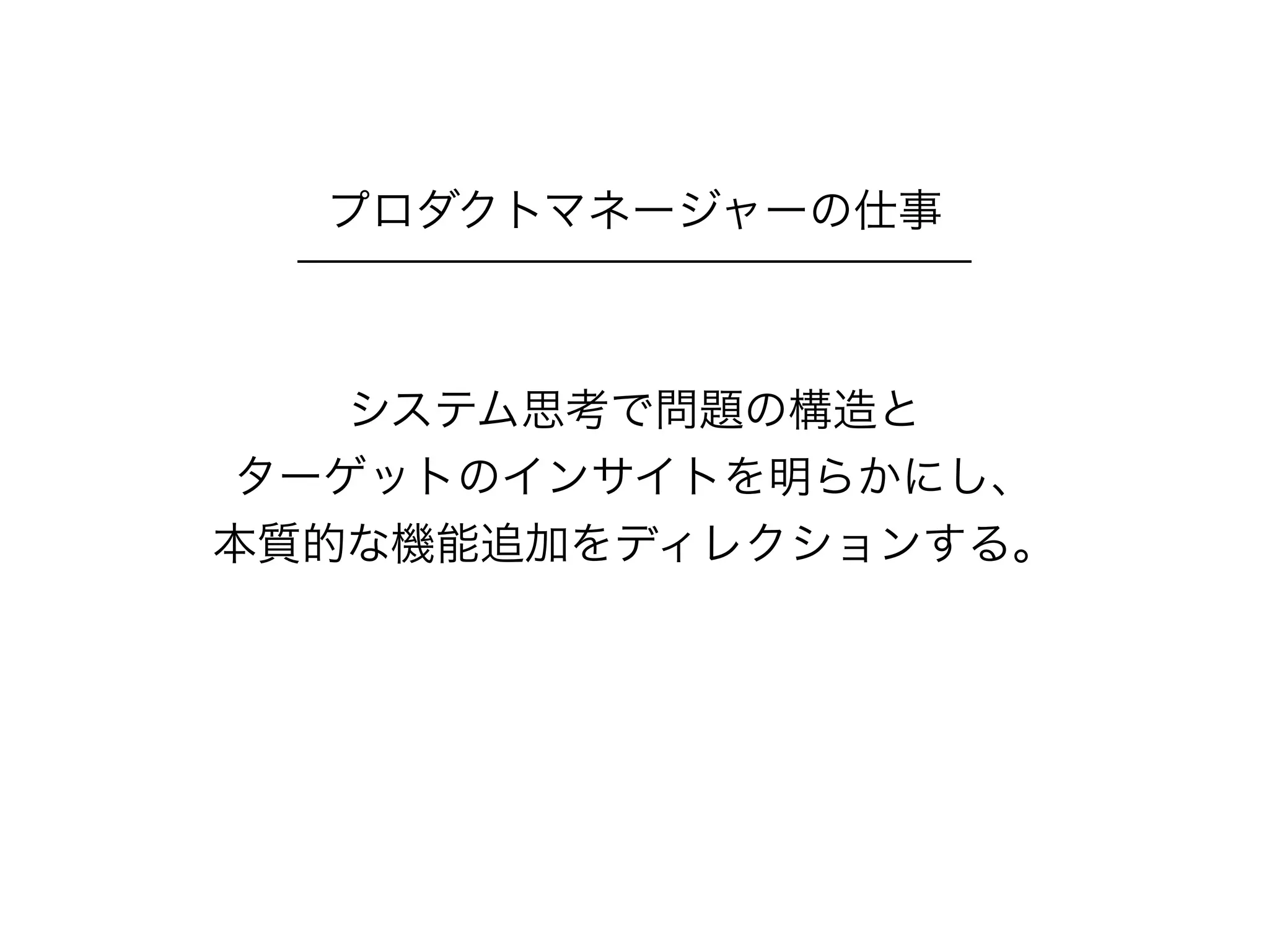 システム思考で問題の構造と
ターゲットのインサイトを明らかにし、
本質的な機能追加をディレクションする。
プロダクトマネージャーの仕事
 