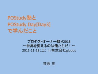 POStudy塾と	
  
POStudy	
  Day[Day3]	
  
で学んだこと	
プロダクトオーナー祭り2015	
  	
  
～世界を変えるのは俺たちだ！～	
  
2015-­‐11-­‐28（土） in	
  株式会社glo...
