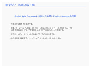 ・市場全体と競争力を追跡する。
・営業、マーケティング、実装、クライアント、見込み客、パートナー、その他のグループを
含む長期的なロードマップを管理する。アイデアはエピックとして表現する。
・スプリントレビューやいくつかのスタンドアップMTGに出席する。
・他の非技術組織（販売、マーケティング、チャネルなど）をサポートする。
Scaled Agile Framework（SAFe）から見たProduct Managerの役割
調べてみた（SAFe的な分類）
 