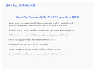 ・Leads requirements gathering effort on the epics as needed — consulting with
product management, implementations, clients, and other stakeholders.
・Documents story details based on the epics and after review with development.
・Attends scrum meetings including standups, retrospectives, and demos.
・Leads backlog grooming to decompose/estimate stories.
・Creates mockups and works with UX on design.
・Answer questions from developers, clarifies requirements, etc.
・Documents the new feature for implementations and release notes.
Scaled Agile Framework（SAFe）から見たProduct Ownerの役割
調べてみた（SAFe的な分類）
 