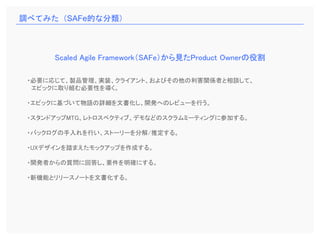 ・必要に応じて、製品管理、実装、クライアント、およびその他の利害関係者と相談して、
エピックに取り組む必要性を導く。
・エピックに基づいて物語の詳細を文書化し、開発へのレビューを行う。
・スタンドアップMTG、レトロスペクティブ、デモなどのスクラムミーティングに参加する。
・バックログの手入れを行い、ストーリーを分解/推定する。
・UXデザインを踏まえたモックアップを作成する。
・開発者からの質問に回答し、要件を明確にする。
・新機能とリリースノートを文書化する。
Scaled Agile Framework（SAFe）から見たProduct Ownerの役割
調べてみた（SAFe的な分類）
 
