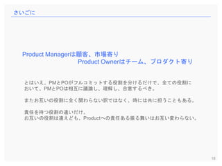 18
さいごに
Product Managerは顧客、市場寄り
Product Ownerはチーム、プロダクト寄り
とはいえ、PMとPOがフルコミットする役割を分けるだけで、全ての役割に
おいて、PMとPOは相互に議論し、理解し、合意するべき。
またお互いの役割に全く関わらない訳ではなく、時には共に担うこともある。
責任を持つ役割の違いだけ。
お互いの役割は違えども、Productへの責任ある振る舞いはお互い変わらない。
 