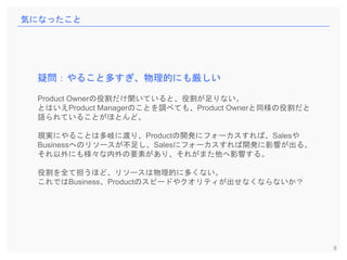 8
気になったこと
疑問：やること多すぎ、物理的にも厳しい
Product Ownerの役割だけ聞いていると、役割が足りない。
とはいえProduct Managerのことを調べても、Product Ownerと同様の役割だと
語られていることがほとんど。
現実にやることは多岐に渡り、Productの開発にフォーカスすれば、Salesや
Businessへのリソースが不足し、Salesにフォーカスすれば開発に影響が出る。
それ以外にも様々な内外の要素があり、それがまた他へ影響する。
役割を全て担うほど、リソースは物理的に多くない。
これではBusiness、Productのスピードやクオリティが出せなくならないか？
 
