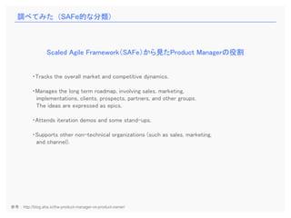 ・Tracks the overall market and competitive dynamics.
・Manages the long term roadmap, involving sales, marketing,
implementations, clients, prospects, partners, and other groups.
The ideas are expressed as epics.
・Attends iteration demos and some stand-ups.
・Supports other non-technical organizations (such as sales, marketing,
and channel).
Scaled Agile Framework（SAFe）から見たProduct Managerの役割
調べてみた（SAFe的な分類）
参考：http://blog.aha.io/the-product-manager-vs-product-owner/
 