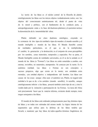La teoría de las Ideas es el núcleo central de la filosofía de platón:
ontológicamente las Ideas son los únicos objetos verdaderamente reales; son los
objetos del conocimiento auténticamente tal; desde el punto de vista
de la moral y político, son el fundamento de la conducta justa, y
antropológicamente están a la base del dualismo platónico y le permiten incluso
la demostración de la inmortalidad del alma.
Platón defendió un claro dualismo ontológico, creyendo en
la existencia de dos tipos de realidad o tipos de mundos: el mundo sensible y el
mundo inteligible o mundo de las Ideas. El Mundo Sensible consta
de realidades particulares, en él que se da la multiplicidad,
el cambio, la generación y la destrucción; es el conjunto de cosas perceptibles
por los sentidos, cosas materiales, temporales y espaciales. Por su parte, el
Mundo Inteligible consta de realidades universales, en él se da la unidad; es el
mundo de las Ideas (o "Formas"). Las Ideas no están sometidas a cambio, son
eternas, invisibles, no materiales, atemporales. Se conocen por la razón. Es la
auténtica realidad. Las Ideas o Formas no son conceptos o
sucesos psíquicos, algo que exista en la mente; son entidades extra
mentales, con entidad objetiva e independiente del hombre. Las Ideas son
causas de las cosas: aunque ellas sean el auténtico ser, Platón, no negará toda
realidad a lo que se da a los sentidos (mundo sensible); lo sensible, aunque
ontológicamente inferior a las Ideas, poseerá también cierto tipo de ser, y éste le
vendrá dado por la imitación o participación de las Formas. La tarea del Alma
será precisamente hacer que la materia informe, existente desde siempre, tome
rasgos semejantes a las Ideas.
El mundo de las Ideas está ordenado jerárquicamente pues hay distintos tipos
de Ideas y no todas son valoradas del mismo modo. La lógica interna de los
argumentos que utiliza para la defensa de las Ideas tendría que
llevarle a mantener que hay Ideas de todos aquellos términos lingüísticos de
 