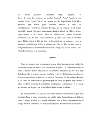 los cuales podamos encontrar algún ejemplo, es
decir, de todos los términos universales: "justicia", "bien", "hombre"; pero
también "mesa", "pelo", "barro", etc. A pesar de ello, la población de las Ideas
postulada por Platón queda bastante limitada a causa de
consideraciones valorativas. Géneros de Ideas que se incluyen en el mundo
inteligible: Idea de Bien, otras Ideas morales (Justicia, Virtud, etc.); Ideas estéticas
(especialmente la de Belleza), Ideas de Multiplicidad, Unidad, Identidad,
Diferencia, Ser, No Ser,. Ideas matemáticas y otras Ideas (Idea de Hombre,
etc.). Platón sitúa a la Idea de Bien en la cúspide de ese mundo; a veces la
identifica con la Idea de Belleza e, incluso, con Dios. La Idea de Bien causa lo
real pues la conducta humana se hace con vista a ella y todo lo real tiende a ella
(finalidad intrínseca en la naturaleza).
Opinión
Todo ser humano basa su manera de pensar sobre las experiencias vividas, las
circunstancias que ha pasado y el entorno que lo rodea, La Visión del mundo tal
como lo describe platón, está dada por las diferentes influencias que tuvo a lo largo
de toda su vida, el contexto histórico en el cual vivió. Era de familia aristocrática por
lo que fue natural que se dedicara a la política, Puesto que fue discípulo de Sócrates,
y vio como los demócratas lo ejecutaron por sus ideas, por pensar muy distinto a
ellos, eso debió causar en el joven platón un choque de su manera de ver la vida, el
ser humano, que debido a ese hecho, platón deja a un lado la política.
En esta perspectiva las ideas de platón han sido muy controversiales, pero muy
acertadas, hasta el punto se mantiene en estudio hasta la actualidad, ese dualismo
entre el mundo sensible y el mundo inteligible, que se hace corresponder con el
cuerpo material, corruptible y el alma que es algo más trascendental e incorruptible.
 