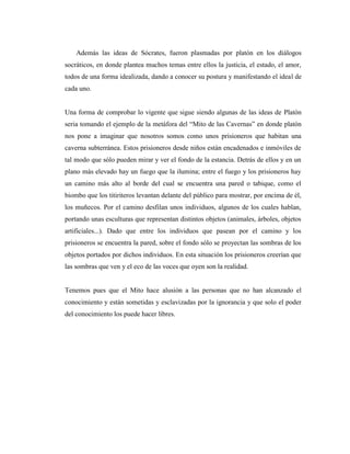 Además las ideas de Sócrates, fueron plasmadas por platón en los diálogos
socráticos, en donde plantea muchos temas entre ellos la justicia, el estado, el amor,
todos de una forma idealizada, dando a conocer su postura y manifestando el ideal de
cada uno.
Una forma de comprobar lo vigente que sigue siendo algunas de las ideas de Platón
seria tomando el ejemplo de la metáfora del “Mito de las Cavernas” en donde platón
nos pone a imaginar que nosotros somos como unos prisioneros que habitan una
caverna subterránea. Estos prisioneros desde niños están encadenados e inmóviles de
tal modo que sólo pueden mirar y ver el fondo de la estancia. Detrás de ellos y en un
plano más elevado hay un fuego que la ilumina; entre el fuego y los prisioneros hay
un camino más alto al borde del cual se encuentra una pared o tabique, como el
biombo que los titiriteros levantan delante del público para mostrar, por encima de él,
los muñecos. Por el camino desfilan unos individuos, algunos de los cuales hablan,
portando unas esculturas que representan distintos objetos (animales, árboles, objetos
artificiales...). Dado que entre los individuos que pasean por el camino y los
prisioneros se encuentra la pared, sobre el fondo sólo se proyectan las sombras de los
objetos portados por dichos individuos. En esta situación los prisioneros creerían que
las sombras que ven y el eco de las voces que oyen son la realidad.
Tenemos pues que el Mito hace alusión a las personas que no han alcanzado el
conocimiento y están sometidas y esclavizadas por la ignorancia y que solo el poder
del conocimiento los puede hacer libres.
 