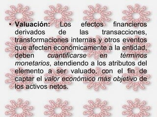 Valuación:  Los efectos financieros derivados de las transacciones, transformaciones internas y otros eventos que afecten económicamente a la entidad, deben  cuantificarse en términos monetarios , atendiendo a los atributos del elemento a ser valuado, con el fin de captar el  valor económico más objetivo  de los activos netos.  