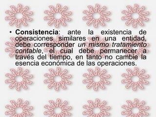 Consistencia : ante la existencia de operaciones similares en una entidad, debe corresponder  un mismo tratamiento contable , el cual debe permanecer a través del tiempo, en tanto no cambie la esencia económica de las operaciones.  