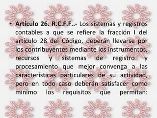 Artículo 26. R.C.F.F..-  Los sistemas y registros contables a que se refiere la fracción I del artículo 28 del Código, deberán llevarse por los contribuyentes mediante los instrumentos, recursos y sistemas de registro y procesamiento que mejor convenga a las características particulares de su actividad, pero en todo caso deberán satisfacer como mínimo los requisitos que permitan: 