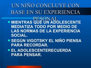 UN NIÑO CONCLUYE CON BASE EN SU EXPERIENCIA PESONAL MIENTRAS QUE UN ADOLESCENTE MEDIATIZA TODO POR MEDIO DE LAS NORMAS DE LA EXPERIENCIA SOCIAL. SEG ÚN VIGOTSKY EL NIÑO PIENSA PARA RECORDAR. EL ADOLESCENTERECUERDA PARA PENSAR. 