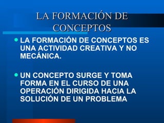 LA FORMACI ÓN DE CONCEPTOS LA FORMACI ÓN DE CONCEPTOS ES UNA ACTIVIDAD CREATIVA Y NO MECÁNICA. UN CONCEPTO SURGE Y TOMA FORMA EN EL CURSO DE UNA OPERACIÓN DIRIGIDA HACIA LA SOLUCIÓN DE UN PROBLEMA 