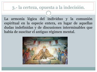 3.- la certeza, opuesta a la indecisión.
La armonía lógica del individuo y la comunión
espiritual en la especie entera, en lugar de aquellas
dudas indefinidas y de discusiones interminables que
había de suscitar el antiguo régimen mental.
 