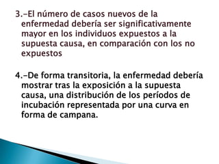 3.-El número de casos nuevos de la
enfermedad debería ser significativamente
mayor en los individuos expuestos a la
supuesta causa, en comparación con los no
expuestos
4.-De forma transitoria, la enfermedad debería
mostrar tras la exposición a la supuesta
causa, una distribución de los períodos de
incubación representada por una curva en
forma de campana.
 