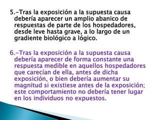 5.-Tras la exposición a la supuesta causa
debería aparecer un amplio abanico de
respuestas de parte de los hospedadores,
desde leve hasta grave, a lo largo de un
gradiente biológico a lógico.
6.-Tras la exposición a la supuesta causa
debería aparecer de forma constante una
respuesta medible en aquellos hospedadores
que carecían de ella, antes de dicha
exposición, o bien debería aumentar su
magnitud si existiese antes de la exposición;
este comportamiento no debería tener lugar
en los individuos no expuestos.
 