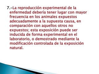 7.-La reproducción experimental de la
enfermedad debería tener lugar con mayor
frecuencia en los animales expuestos
adecuadamente a la supuesta causa, en
comparación con aquellos otros no
expuestos; esta exposición puede ser
inducida de forma experimental en el
laboratorio, o demostrado mediante la
modificación controlada de la exposición
natural.
 
