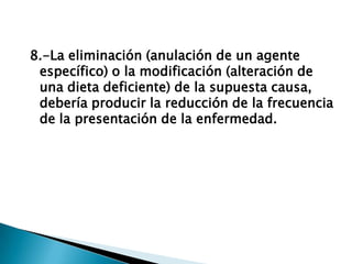8.-La eliminación (anulación de un agente
específico) o la modificación (alteración de
una dieta deficiente) de la supuesta causa,
debería producir la reducción de la frecuencia
de la presentación de la enfermedad.
 