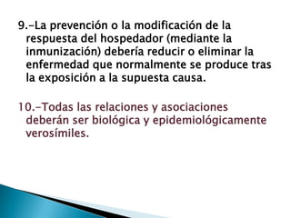 9.-La prevención o la modificación de la
respuesta del hospedador (mediante la
inmunización) debería reducir o eliminar la
enfermedad que normalmente se produce tras
la exposición a la supuesta causa.
10.-Todas las relaciones y asociaciones
deberán ser biológica y epidemiológicamente
verosímiles.
 
