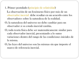 1. Primer postulado (principio de relatividad)
  La observación de un fenómeno físico por más de un 
  observador inercial debe resultar en un acuerdo entre los
  observadores sobre la naturaleza de la realidad.
O, la naturaleza del universo no debe cambiar para un
  observador si su estado inercial cambia.
O, toda teoría física debe ser matemáticamente similar para
  cada observador inercial, presentando a lo sumo
  variaciones dentro del rango de las condiciones iniciales de
  la misma.
O, las leyes del universo son las mismas sin que importe el
  marco de referencia inercial.
 