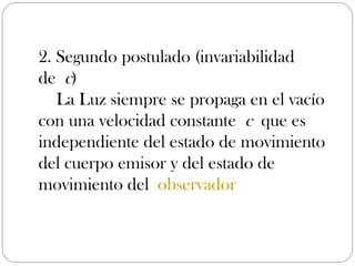 2. Segundo postulado (invariabilidad
de c)
   La Luz siempre se propaga en el vacío
con una velocidad constante c que es
independiente del estado de movimiento
del cuerpo emisor y del estado de
movimiento del observador
 