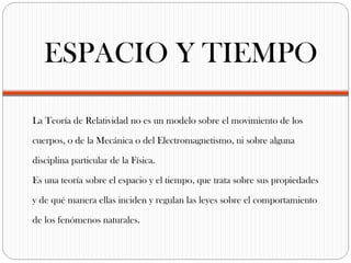 ESPACIO Y TIEMPO

La Teoría de Relatividad no es un modelo sobre el movimiento de los

cuerpos, o de la Mecánica o del Electromagnetismo, ni sobre alguna

disciplina particular de la Física.

Es una teoría sobre el espacio y el tiempo, que trata sobre sus propiedades

y de qué manera ellas inciden y regulan las leyes sobre el comportamiento

de los fenómenos naturales.
 