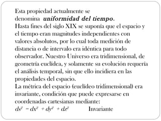 Esta propiedad actualmente se
denomina uniformidad del tiempo .
Hasta fines del siglo XIX se suponía que el espacio y
el tiempo eran magnitudes independientes con
valores absolutos, por lo cual toda medición de
distancia o de intervalo era idéntica para todo
observador. Nuestro Universo era tridimensional, de
geometría euclídea, y solamente su evolución requería
el análisis temporal, sin que ello incidiera en las
propiedades del espacio.
La métrica del espacio (euclídeo tridimensional) era
invariante, condición que puede expresarse en
coordenadas cartesianas mediante:
ds2 = dx2 + dy2 + dz2       Invariante
 
