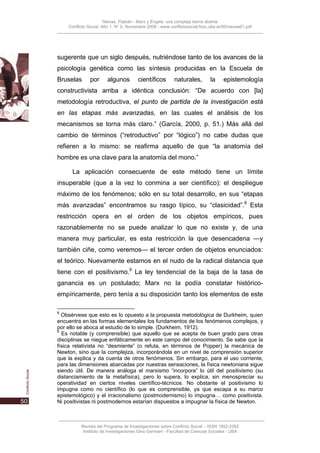Nievas, Flabián - Marx y Engels: una compleja teoría abierta
    Conflicto Social, Año 1, N° 0, Noviembre 2008 - www.conflictosocial.fsoc.uba.ar/00/nievas01.pdf




sugerente que un siglo después, nutriéndose tanto de los avances de la
psicología genética como las síntesis producidas en la Escuela de
Bruselas       por      algunos         científicos       naturales,         la     epistemología
constructivista arriba a idéntica conclusión: “De acuerdo con [la]
metodología retroductiva, el punto de partida de la investigación está
en las etapas más avanzadas, en las cuales el análisis de los
mecanismos se torna más claro.” (García, 2000, p. 51.) Más allá del
cambio de términos (“retroductivo” por “lógico”) no cabe dudas que
refieren a lo mismo: se reafirma aquello de que “la anatomía del
hombre es una clave para la anatomía del mono.”

      La aplicación consecuente de este método tiene un límite
insuperable (que a la vez lo conmina a ser científico): el despliegue
máximo de los fenómenos; sólo en su total desarrollo, en sus “etapas
más avanzadas” encontramos su rasgo típico, su “clasicidad”.8 Esta
restricción opera en el orden de los objetos empíricos, pues
razonablemente no se puede analizar lo que no existe y, de una
manera muy particular, es esta restricción la que desencadena —y
también ciñe, como veremos— el tercer orden de objetos enunciados:
el teórico. Nuevamente estamos en el nudo de la radical distancia que
tiene con el positivismo.9 La ley tendencial de la baja de la tasa de
ganancia es un postulado; Marx no la podía constatar histórico-
empíricamente, pero tenía a su disposición tanto los elementos de este

8
  Obsérvese que esto es lo opuesto a la propuesta metodológica de Durkheim, quien
encuentra en las formas elementales los fundamentos de los fenómenos complejos, y
por ello se aboca al estudio de lo simple. (Durkheim, 1912).
9
  Es notable (y comprensible) que aquello que se acepta de buen grado para otras
disciplinas se niegue enfáticamente en este campo del conocimiento. Se sabe que la
física relativista no “desmiente” (o refuta, en términos de Popper) la mecánica de
Newton, sino que la complejiza, incorporándola en un nivel de comprensión superior
que la explica y da cuenta de otros fenómenos. Sin embargo, para el uso corriente,
para las dimensiones abarcadas por nuestras sensaciones, la física newtoniana sigue
siendo útil. De manera análoga el marxismo “incorpora” lo útil del positivismo (su
distanciamiento de la metafísica), pero lo supera, lo explica, sin menospreciar su
operatividad en ciertos niveles científico-técnicos. No obstante el positivismo lo
impugna como no científico (lo que es comprensible, ya que escapa a su marco
epistemológico) y el irracionalismo (postmodernismo) lo impugna… como positivista.
Ni positivistas ni postmodernos estarían dispuestos a impugnar la física de Newton.



          Revista del Programa de Investigaciones sobre Conflicto Social – ISSN 1852-2262
           Instituto de Investigaciones Gino Germani - Facultad de Ciencias Sociales - UBA
 