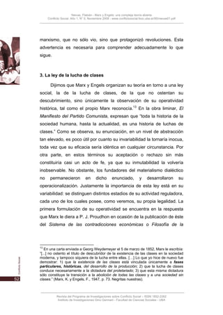 Nievas, Flabián - Marx y Engels: una compleja teoría abierta
     Conflicto Social, Año 1, N° 0, Noviembre 2008 - www.conflictosocial.fsoc.uba.ar/00/nievas01.pdf




marxismo, que no sólo vio, sino que protagonizó revoluciones. Esta
advertencia es necesaria para comprender adecuadamente lo que
sigue.



3. La ley de la lucha de clases

       Dijimos que Marx y Engels organizan su teoría en torno a una ley
social, la de la lucha de clases, de la que no ostentan su
descubrimiento, sino únicamente la observación de su operatividad
histórica, tal como el propio Marx reconocía.13 En la obra liminar, El
Manifiesto del Partido Comunista, expresan que “toda la historia de la
sociedad humana, hasta la actualidad, es una historia de luchas de
clases.” Como se observa, su enunciación, en un nivel de abstracción
tan elevado, es poco útil por cuanto su invariabilidad la tornaría inocua,
toda vez que su eficacia sería idéntica en cualquier circunstancia. Por
otra parte, en estos términos su aceptación o rechazo sin más
constituiría casi un acto de fe, ya que su inmutabilidad la volvería
inobservable. No obstante, los fundadores del materialismo dialéctico
no    permanecieron              en     dicho       enunciado,           y    desarrollaron            su
operacionalización. Justamente la importancia de esta ley está en su
variabilidad: se distinguen distintos estadios de su actividad reguladora,
cada uno de los cuales posee, como veremos, su propia legalidad. La
primera formulación de su operatividad se encuentra en la respuesta
que Marx le diera a P. J. Proudhon en ocasión de la publicación de éste
del Sistema de las contradicciones económicas o Filosofía de la




13
   En una carta enviada a Georg Weydemeyer el 5 de marzo de 1852, Marx le escribía:
“[...] no ostento el título de descubridor de la existencia de las clases en la sociedad
moderna, y tampoco siquiera de la lucha entre ellas. […] Lo que yo hice de nuevo fue
demostrar: 1) que la existencia de las clases está vinculada únicamente a fases
particulares, históricas, del desarrollo de la producción; 2) que la lucha de clases
conduce necesariamente a la dictadura del proletariado; 3) que esta misma dictadura
sólo constituye la transición a la abolición de todas las clases y a una sociedad sin
clases.” (Marx, K. y Engels, F., 1947, p. 73. Negritas nuestras).



           Revista del Programa de Investigaciones sobre Conflicto Social – ISSN 1852-2262
            Instituto de Investigaciones Gino Germani - Facultad de Ciencias Sociales - UBA
 