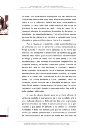 Nievas, Flabián - Marx y Engels: una compleja teoría abierta
Conflicto Social, Año 1, N° 0, Noviembre 2008 - www.conflictosocial.fsoc.uba.ar/00/nievas01.pdf




    pia unión, sino de la unión de la burguesía, que para alcanzar sus
    propios fines políticos debe —por ahora aún puede— poner en movi-
    miento a todo el proletariado. Durante esta etapa, los proletarios no
    combaten, por tanto, contra sus propios enemigos, sino contra los
    enemigos de sus enemigos, es decir, contra los restos de la
    monarquía absoluta, los propietarios territoriales, los burgueses no
    industriales y los pequeños burgueses. Todo el movimiento histórico
    se concentra, de esta suerte, en manos de la burguesía; cada victoria
    alcanzada en estas condiciones es una victoria de la burguesía.

           Pero la industria, en su desarrollo, no sólo acrecienta el número
    de proletarios, sino que los concentra en masas considerables; su
    fuerza aumenta y adquieren mayor conciencia de la misma. Los
    intereses y las condiciones de existencia de los proletarios se igualan
    cada vez más a medida que la máquina va borrando las diferencias en
    el trabajo y reduce el salario, casi en todas partes, a un nivel
    igualmente bajo. Como resultado de la creciente competencia de los
    burgueses entre sí y de las crisis comerciales que ella ocasiona, los
    salarios son cada vez más fluctuantes; el constante y acelerado
    perfeccionamiento de la máquina coloca al obrero en situación cada
    vez más precaria; las colisiones entre el obrero individual y el burgués
    individual adquieren más y más el carácter de colisiones entre dos
    clases. Los obreros empiezan a formar coaliciones contra los
    burgueses y actúan en común para la defensa de sus salarios. Llegan
    hasta formar asociaciones permanentes para asegurarse los medios
    necesarios, en previsión de estos choques eventuales. Aquí y allá la
    lucha estalla en sublevación.

           A veces los obreros triunfan; pero es un triunfo efímero. El
    verdadero resultado de sus luchas no es el éxito inmediato, sino la
    unión cada vez más extensa de los obreros. Esta unión es propiciada
    por el crecimiento de los medios de comunicación creados por la gran
    industria y que ponen en contacto a los obreros de diferentes
    localidades. Y basta ese contacto para que las numerosas luchas
    locales, que en todas partes revisten el mismo carácter, se centralicen
    en una lucha nacional, en una lucha de clases. Mas toda lucha de



      Revista del Programa de Investigaciones sobre Conflicto Social – ISSN 1852-2262
       Instituto de Investigaciones Gino Germani - Facultad de Ciencias Sociales - UBA
 