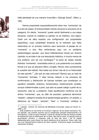 Nievas, Flabián - Marx y Engels: una compleja teoría abierta
     Conflicto Social, Año 1, N° 0, Noviembre 2008 - www.conflictosocial.fsoc.uba.ar/00/nievas01.pdf




halla planteada de una manera invencible.» (George Sand)”. (Ídem, p.
189).

        Hemos presentado esquemáticamente estos tres “momentos” de
la lucha de clases. El entrecomillado intenta remarcar lo provisorio de la
categoría. En efecto, “momento” puede remitir fácilmente a una etapa
temporal, cuando en realidad su planteo no es histórico, sino lógico.
Cada uno de ellos expresa una configuración con propiedades
específicas, cuya variabilidad temporal es el indicador que debe
observarse en un proceso histórico para reconocer el pasaje de un
“momento”         a     otro.     Nos      enfrentamos           aquí      con      un     problema
epistemológico peculiar, que fuera brillantemente intuido por Antonio
Labriola: no se trata ni de una descripción histórica, ni mucho menos de
una profecía, sino de una morfología;16 la lucha de clases transita
distintos “momentos”, conectados entre sí, y es justamente a su estudio
formal a lo que se abocaron Marx y Engels. Hemos visto sucintamente
la cuestión del método. Nos basta con tomar nota de la no historicidad
de este párrafo.17 ¿De qué se trata entonces? Dijimos que se trata de
“momentos” formales. Y tales formas refieren a los procesos de
conformación y distribución de fuerzas sociales que constituyen un
equilibrio inestable, dinámico, homeorrésico, históricamente variable,
aunque indeterminable a priori, que sólo se puede colegir a partir de su
resolución, esto es, a posteriori. Cada equilibración conforma uno de
dichos “momentos”, que, en afán de precisión, podemos denominar
“estadio”, categoría tomada de la epistemología genética. Un estadio, a
diferencia de “etapa”, “período”, “fase” o “momento” enfatiza la

16
   - Labriola, Antonio; En memoria del Manifiesto Comunista, citado por Sereni, E.,
1986, p. 83.
17
  - Este problema es recurrente en la lectura “ingenua” de los textos marxianos. Así,
por ejemplo, hay quienes suponen que la cooperación precede históricamente a la
manufactura, y ésta a la gran industria, cuando en verdad se trata de diversos niveles
de abstracción para el tratamiento de un tema. Del mismo modo, el capítulo sobre la
acumulación primitiva u originaria está al final del tomo I de El capital
deliberadamente, pues ofrece una teoría sistémica de la transición. Pese a ello, hay
una muy habitual lectura histórica de dicho capítulo. Podríamos seguir enumerando
situaciones similares.



           Revista del Programa de Investigaciones sobre Conflicto Social – ISSN 1852-2262
            Instituto de Investigaciones Gino Germani - Facultad de Ciencias Sociales - UBA
 