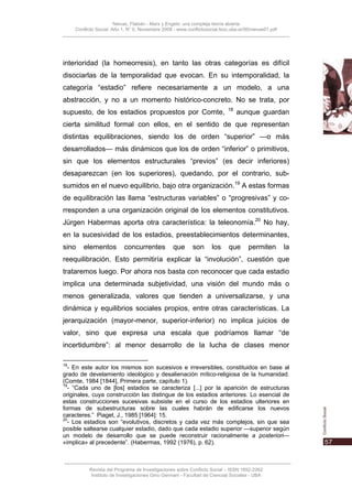 Nievas, Flabián - Marx y Engels: una compleja teoría abierta
     Conflicto Social, Año 1, N° 0, Noviembre 2008 - www.conflictosocial.fsoc.uba.ar/00/nievas01.pdf




interioridad (la homeorresis), en tanto las otras categorías es difícil
disociarlas de la temporalidad que evocan. En su intemporalidad, la
categoría “estadio” refiere necesariamente a un modelo, a una
abstracción, y no a un momento histórico-concreto. No se trata, por
                                                                            18
supuesto, de los estadios propuestos por Comte,                                  aunque guardan
cierta similitud formal con ellos, en el sentido de que representan
distintas equilibraciones, siendo los de orden “superior” —o más
desarrollados— más dinámicos que los de orden “inferior” o primitivos,
sin que los elementos estructurales “previos” (es decir inferiores)
desaparezcan (en los superiores), quedando, por el contrario, sub-
sumidos en el nuevo equilibrio, bajo otra organización.19 A estas formas
de equilibración las llama “estructuras variables” o “progresivas” y co-
rresponden a una organización original de los elementos constitutivos.
Jürgen Habermas aporta otra característica: la teleonomía.20 No hay,
en la sucesividad de los estadios, preestablecimientos determinantes,
sino    elementos           concurrentes           que      son      los     que      permiten         la
reequilibración. Esto permitiría explicar la “involución”, cuestión que
trataremos luego. Por ahora nos basta con reconocer que cada estadio
implica una determinada subjetividad, una visión del mundo más o
menos generalizada, valores que tienden a universalizarse, y una
dinámica y equilibrios sociales propios, entre otras características. La
jerarquización (mayor-menor, superior-inferior) no implica juicios de
valor, sino que expresa una escala que podríamos llamar “de
incertidumbre”: al menor desarrollo de la lucha de clases menor

18
  - En este autor los mismos son sucesivos e irreversibles, constituidos en base al
grado de develamiento ideológico y desalienación mítico-religiosa de la humanidad.
(Comte, 1984 [1844], Primera parte, capítulo 1).
19
  - “Cada uno de [los] estadios se caracteriza [...] por la aparición de estructuras
originales, cuya construcción las distingue de los estadios anteriores. Lo esencial de
estas construcciones sucesivas subsiste en el curso de los estadios ulteriores en
formas de subestructuras sobre las cuales habrán de edificarse los nuevos
caracteres.” Piaget, J., 1985 [1964]: 15.
20
  - Los estadios son “evolutivos, discretos y cada vez más complejos, sin que sea
posible saltearse cualquier estadio, dado que cada estadio superior —superior según
un modelo de desarrollo que se puede reconstruir racionalmente a posteriori—
«implica» al precedente”. (Habermas, 1992 (1976), p. 62).



           Revista del Programa de Investigaciones sobre Conflicto Social – ISSN 1852-2262
            Instituto de Investigaciones Gino Germani - Facultad de Ciencias Sociales - UBA
 