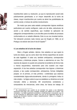 Nievas, Flabián - Marx y Engels: una compleja teoría abierta
     Conflicto Social, Año 1, N° 0, Noviembre 2008 - www.conflictosocial.fsoc.uba.ar/00/nievas01.pdf




incertidumbre sobre su resolución, ya que la reproducción social está
prácticamente garantizada; a un mayor desarrollo de la lucha de
clases, mayor incertidumbre por cuanto se abren las posibilidades de
cambio social, o incluso de cambio revolucionario.

       De modo que para cada estadio corresponden lógicas analíticas
particulares por cuanto configuran, cada uno de ellos, estructuras de
acción y de sentido específicas, que invalidan la aplicación de
categorías correspondientes a uno de ellos para el análisis de procesos
conformados en un estadio diferente. Esto no es una novedad teórica.
Tal indicación proviene nada menos que de Engels en 1894, en el
Prólogo a la edición del Libro III de El Capital.21



4. Los estadios de la lucha de clases

       Marx y Engels señalan, dijimos, tres estadios en que opera la
lucha de clases, que es como decir tres formas específicas de acción
de esta legalidad. A cada una, también anticipamos, corresponden
condiciones y dinámicas propias. Vamos a adentrarnos en eso. Por
razones de espacio no puedo sino presentar el problema de forma más
o menos esquemática, reservando para otra ocasión una mejor
exposición. A los tres estadios corresponden tres lógicas o dinámicas
propias, a las cuales corresponden, anticipamos, formas inteligibles
propias: en el primero, el más primitivo —entiéndase que estamos
considerándolo lógico-estructuralmente, donde lo primigenio indica lo
más simple— la lógica sobre la que se establece su dinámica es la del
mercado:        oferta      y    demanda.           Allí    encontramos            vendedores          y
compradores de mercancías, entre otras, de fuerza de trabajo. El

21
   “Se sobreentiende que cuando no se conciben las cosas y sus relaciones
recíprocas como fijas, sino como variables, también sus reflejos en la mente —los
conceptos— se hallan igualmente sometidos a modificaciones y renovación, que no
se los enclaustra en definiciones rígidas, sino que se los desarrolla dentro de su
proceso de formación histórico o lógico, respectivamente.” (Marx, K. y Engels, F.,
1986 [1894], p. 16).



           Revista del Programa de Investigaciones sobre Conflicto Social – ISSN 1852-2262
            Instituto de Investigaciones Gino Germani - Facultad de Ciencias Sociales - UBA
 