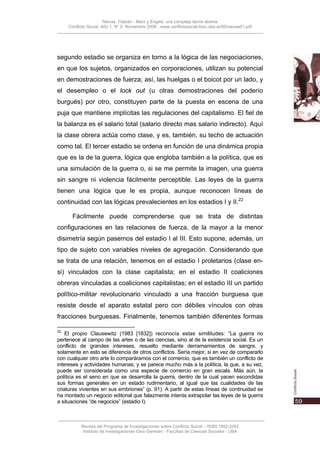 Nievas, Flabián - Marx y Engels: una compleja teoría abierta
     Conflicto Social, Año 1, N° 0, Noviembre 2008 - www.conflictosocial.fsoc.uba.ar/00/nievas01.pdf




segundo estadio se organiza en torno a la lógica de las negociaciones,
en que los sujetos, organizados en corporaciones, utilizan su potencial
en demostraciones de fuerza; así, las huelgas o el boicot por un lado, y
el desempleo o el lock out (u otras demostraciones del poderío
burgués) por otro, constituyen parte de la puesta en escena de una
puja que mantiene implícitas las regulaciones del capitalismo. El fiel de
la balanza es el salario total (salario directo mas salario indirecto). Aquí
la clase obrera actúa como clase, y es, también, su techo de actuación
como tal. El tercer estadio se ordena en función de una dinámica propia
que es la de la guerra, lógica que engloba también a la política, que es
una simulación de la guerra o, si se me permite la imagen, una guerra
sin sangre ni violencia fácilmente perceptible. Las leyes de la guerra
tienen una lógica que le es propia, aunque reconocen líneas de
continuidad con las lógicas prevalecientes en los estadios I y II.22

       Fácilmente puede comprenderse que se trata de distintas
configuraciones en las relaciones de fuerza, de la mayor a la menor
disimetría según pasemos del estadio I al III. Esto supone, además, un
tipo de sujeto con variables niveles de agregación. Considerando que
se trata de una relación, tenemos en el estadio I proletarios (clase en-
si) vinculados con la clase capitalista; en el estadio II coaliciones
obreras vinculadas a coaliciones capitalistas; en el estadio III un partido
político-militar revolucionario vinculado a una fracción burguesa que
resiste desde el aparato estatal pero con débiles vínculos con otras
fracciones burguesas. Finalmente, tenemos también diferentes formas

22
    El propio Clausewitz (1983 [1832]) reconocía estas similitudes: “La guerra no
pertenece al campo de las artes o de las ciencias, sino al de la existencia social. Es un
conflicto de grandes intereses, resuelto mediante derramamientos de sangre, y
solamente en esto se diferencia de otros conflictos. Sería mejor, si en vez de compararlo
con cualquier otro arte lo comparáramos con el comercio, que es también un conflicto de
intereses y actividades humanas; y se parece mucho más a la política, la que, a su vez,
puede ser considerada como una especie de comercio en gran escala. Más aún, la
política es el seno en que se desarrolla la guerra, dentro de la cual yacen escondidas
sus formas generales en un estado rudimentario, al igual que las cualidades de las
criaturas vivientes en sus embriones” (p. 91). A partir de estas líneas de continuidad se
ha montado un negocio editorial que falazmente intenta extrapolar las leyes de la guerra
a situaciones “de negocios” (estadio I).



           Revista del Programa de Investigaciones sobre Conflicto Social – ISSN 1852-2262
            Instituto de Investigaciones Gino Germani - Facultad de Ciencias Sociales - UBA
 