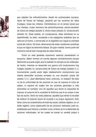 Nievas, Flabián - Marx y Engels: una compleja teoría abierta
    Conflicto Social, Año 1, N° 0, Noviembre 2008 - www.conflictosocial.fsoc.uba.ar/00/nievas01.pdf




que adoptan los enfrentamientos: desde las contractuales (compra-
venta de fuerza de trabajo), pasando por las acciones de clase
(huelgas), hasta las militares. Centrándonos en el campo social que
nos interesa, mutan asimismo las personificaciones: obrero-vendedor
de fuerza de trabajo (estadio I), obrero-clase (estadio II), revolucionario
(estadio III). Cada estadio, en consecuencia, debe estudiarse en su
especificidad, es decir, acudiendo a las categorías analíticas que se
adecuan al mismo, y enmarcado en la legalidad que regula la actividad
social del mismo. No tener observancia de estas cuestiones constituye
lo que en lógica se denomina falacia. En gran medida, buena parte del
marxismo actual está impregnado de estas falacias.

      Como en esta apretada exposición estamos presentando un
esquema, deben tenerse en cuenta algunas consideraciones porque
fácilmente se puede argüir que la realidad no siempre es tan ordenada:
de hecho, mientras se desarrolla una guerra civil revolucionaria hay
huelgas (estadio II), compra-venta de fuerza de trabajo (estadio I), e,
inversamente, puede existir algún destacamento revolucionario que
intente desarrollar acciones armadas en una situación propia del
estadio I o II. ¿Qué delimitación tiene, entonces, un estadio? Se trata
no de la uniformidad de las acciones en que se expresa la lucha de
clases, ni siquiera de cuáles son las acciones generales o más
extendidas en cantidad, sino de aquellas que tienen la capacidad de
imponer al conjunto de la sociedad la dinámica que le es propia a ese
tipo de acción. Dicho en otras palabras: aquellas que tienen la facultad
de ordenar al conjunto social de acuerdo a su propia regulación. Esto
tiene, como es característico de toda ley social, carácter objetivo, en un
doble registro: como objetivación de las acciones realizadas (esto es,
establecida post factum) y también como síntesis de la multiplicidad de
acciones individuales, de las cuales se pierde su sentido propio o




          Revista del Programa de Investigaciones sobre Conflicto Social – ISSN 1852-2262
           Instituto de Investigaciones Gino Germani - Facultad de Ciencias Sociales - UBA
 