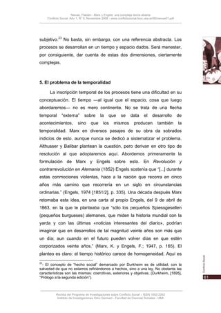 Nievas, Flabián - Marx y Engels: una compleja teoría abierta
     Conflicto Social, Año 1, N° 0, Noviembre 2008 - www.conflictosocial.fsoc.uba.ar/00/nievas01.pdf




subjetivo.23 No basta, sin embargo, con una referencia abstracta. Los
procesos se desarrollan en un tiempo y espacio dados. Será menester,
por consiguiente, dar cuenta de estas dos dimensiones, ciertamente
complejas.



5. El problema de la temporalidad

       La inscripción temporal de los procesos tiene una dificultad en su
conceptuación. El tiempo —al igual que el espacio, cosa que luego
abordaremos— no es mero continente. No se trata de una flecha
temporal       “externa”        sobre       la     que      se     data      el    desarrollo          de
acontecimientos,           sino      que      los     mismos          producen         también         la
temporalidad. Marx en diversos pasajes de su obra da sobrados
indicios de esto, aunque nunca se dedicó a sistematizar el problema.
Althusser y Balibar plantean la cuestión, pero derivan en otro tipo de
resolución al que adoptaremos aquí. Abordemos primeramente la
formulación de Marx y Engels sobre esto. En Revolución y
contrarrevolución en Alemania (1852) Engels sostenía que “[...] durante
estas conmociones violentas, hace a la nación que recorra en cinco
años más camino que recorrería en un siglo en circunstancias
ordinarias.” (Engels, 1974 [1851/2], p. 335). Una década después Marx
retomaba esta idea, en una carta al propio Engels, del 9 de abril de
1863, en la que le planteaba que “sólo los pequeños Spiessgesellen
(pequeños burgueses) alemanes, que miden la historia mundial con la
yarda y con las últimas «noticias interesantes del diario», podrían
imaginar que en desarrollos de tal magnitud veinte años son más que
un día; aun cuando en el futuro pueden volver días en que estén
corporizados veinte años.” (Marx, K. y Engels, F.; 1947, p. 165). El
planteo es claro: el tiempo histórico carece de homogeneidad. Aquí es
23
  - El concepto de “hecho social” demarcado por Durkheim es de utilidad, con la
salvedad de que no estamos refiriéndonos a hechos, sino a una ley. No obstante las
características son las mismas: coercitivas, exteriores y objetivas. (Durkheim, [1895],
“Prólogo a la segunda edición”).



           Revista del Programa de Investigaciones sobre Conflicto Social – ISSN 1852-2262
            Instituto de Investigaciones Gino Germani - Facultad de Ciencias Sociales - UBA
 
