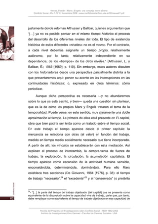 Nievas, Flabián - Marx y Engels: una compleja teoría abierta
     Conflicto Social, Año 1, N° 0, Noviembre 2008 - www.conflictosocial.fsoc.uba.ar/00/nievas01.pdf




justamente donde retoman Althusser y Balibar, quienes argumentan que
“[…] ya no es posible pensar en el mismo tiempo histórico el proceso
del desarrollo de los diferentes niveles del todo. El tipo de existencia
histórica de estos diferentes «niveles» no es el mismo. Por el contrario,
a cada nivel debemos asignarle un tiempo propio, relativamente
autónomo,         por      lo    tanto,       relativamente          independiente              en     su
dependencia, de los «tiempos» de los otros niveles.” (Althusser, L. y
Balibar, E.; 1983 [1969], p. 110). Sin embargo, estos autores discuten
con los historiadores desde una perspectiva parcialmente distinta a la
que presentaremos aquí: ponen su acento en las interrupciones en las
continuidades históricas; o, expresado en otros términos: cómo
periodizar.

       Aunque dicha perspectiva es necesaria —y no abundaremos
sobre lo que ya está escrito, y bien— queda una cuestión sin plantear,
que es la de cómo los propios Marx y Engels trataron el tema de la
temporalidad. Puede verse, en este sentido, muy claramente una doble
aproximación al tiempo. La primera de ellas está presente en El capital,
obra que bien podría ser leída como un tratado sobre el tiempo social.
En este trabajo el tiempo aparece desde el primer capítulo: la
mercancía se relaciona con otras (el valor) en función del trabajo,
medido en tiempo medio socialmente necesario que tiene incorporado.
A partir de allí, los vínculos se establecerán con esta mediación. Así
explican el proceso de intercambio, la compra-venta de fuerza de
trabajo, la explotación, la circulación, la acumulación capitalista. El
tiempo aparece como escansión de la actividad humana sensible,
encorsetándola,           determinándola,             dominándola.            Para       ello     Marx
establece tres secciones (De Giovanni, 1984 [1976], p. 38): el tiempo
de trabajo “necesario”,24 el “excedente”25 y el “conservado” (o pretérito


24
 - “[…] la parte del tiempo de trabajo objetivado (del capital) que se presenta como
equivalente de la disposición sobre la capacidad viva de trabajo, parte que, por tanto,
debe remplazar como equivalente al tiempo de trabajo objetivado en esa capacidad de



           Revista del Programa de Investigaciones sobre Conflicto Social – ISSN 1852-2262
            Instituto de Investigaciones Gino Germani - Facultad de Ciencias Sociales - UBA
 