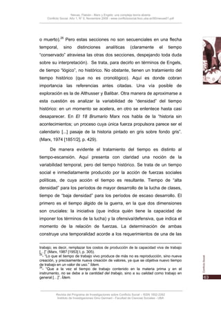 Nievas, Flabián - Marx y Engels: una compleja teoría abierta
    Conflicto Social, Año 1, N° 0, Noviembre 2008 - www.conflictosocial.fsoc.uba.ar/00/nievas01.pdf




o muerto).26 Pero estas secciones no son secuenciales en una flecha
temporal,       sino      distinciones          analíticas        (claramente           el    tiempo
“conservado” atraviesa las otras dos secciones, despejando toda duda
sobre su interpretación). Se trata, para decirlo en términos de Engels,
de tiempo “lógico”, no histórico. No obstante, tienen un tratamiento del
tiempo histórico (que no es cronológico). Aquí es donde cobran
importancia las referencias antes citadas. Una vía posible de
exploración es la de Althusser y Balibar. Otra manera de aproximarse a
esta cuestión es analizar la variabilidad de “densidad” del tiempo
histórico: en un momento se acelera, en otro se enlentece hasta casi
desaparecer. En El 18 Brumario Marx nos habla de la “historia sin
acontecimientos; un proceso cuya única fuerza propulsora parece ser el
calendario [...] pasaje de la historia pintado en gris sobre fondo gris”.
(Marx, 1974 [1851/2], p. 429).

      De manera evidente el tratamiento del tiempo es distinto al
tiempo-escansión. Aquí presenta con claridad una noción de la
variabilidad temporal, pero del tiempo histórico. Se trata de un tiempo
social e inmediatamente producido por la acción de fuerzas sociales
políticas, de cuya acción el tiempo es resultante. Tiempo de “alta
densidad” para los períodos de mayor desarrollo de la lucha de clases,
tiempo de “baja densidad” para los períodos de escaso desarrollo. El
primero es el tiempo álgido de la guerra, en la que dos dimensiones
son cruciales: la iniciativa (que indica quién tiene la capacidad de
imponer los términos de la lucha) y la ofensiva/defensiva, que indica el
momento de la relación de fuerzas. La determinación de ambas
construye una temporalidad acorde a los requerimientos de una de las

trabajo; es decir, remplazar los costos de producción de la capacidad viva de trabajo
[…]” (Marx, 1987 [1953] I, p. 305).
25
  - “Lo que el tiempo de trabajo vivo produce de más no es reproducción, sino nueva
creación, y precisamente nueva creación de valores, ya que se objetiva nuevo tiempo
de trabajo en un valor de uso.” Ídem.
26
  - “Que a la vez el tiempo de trabajo contenido en la materia prima y en el
instrumento, no se debe a la cantidad del trabajo, sino a su calidad como trabajo en
general […]”. Ídem.



          Revista del Programa de Investigaciones sobre Conflicto Social – ISSN 1852-2262
           Instituto de Investigaciones Gino Germani - Facultad de Ciencias Sociales - UBA
 