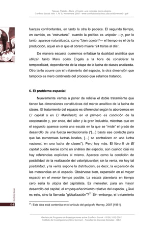 Nievas, Flabián - Marx y Engels: una compleja teoría abierta
     Conflicto Social, Año 1, N° 0, Noviembre 2008 - www.conflictosocial.fsoc.uba.ar/00/nievas01.pdf




fuerzas confrontantes, en tanto la otra lo padece. El segundo tiempo,
en cambio, es “estructural”, cuando la política es unipolar —y, por lo
tanto, aparece naturalizada, como “bien común”— el tiempo es el de la
producción, aquel en el que el obrero muere “24 horas al día”.

       De manera escueta queremos enfatizar la dualidad analítica que
utilizan tanto Marx como Engels a la hora de considerar la
temporalidad, dependiendo de la etapa de la lucha de clases analizada.
Otro tanto ocurre con el tratamiento del espacio, la otra dimensión que
tampoco es mero continente del proceso que estamos tratando.



6. El problema espacial

       Nuevamente vamos a poner de relieve el doble tratamiento que
tienen las dimensiones constitutivas del marco analítico de la lucha de
clases. El tratamiento del espacio es diferencial según lo abordemos en
El capital o en El Manifiesto; en el primero es condición de la
cooperación y, por ende, del taller y la gran industria, mientras que en
el segundo aparece como una escala en la que se “mide” el grado de
desarrollo de una fuerza revolucionaria (“[…] basta ese contacto para
que las numerosas luchas locales, […] se centralicen en una lucha
nacional, en una lucha de clases”). Pero hay más. El libro II de El
capital puede leerse como un análisis del espacio, aún cuando casi no
hay referencias explícitas al mismo. Aparece como la condición de
posibilidad de la realización del valor/plusvalor; sin la venta, no hay tal
posibilidad, y la venta supone la distribución, es decir, la expansión de
las mercancías en el espacio. Obsérvese bien, expansión en el mayor
espacio en el menor tiempo posible. La escala planetaria en tiempo
cero sería la utopía del capitalista. Es menester, para un mayor
desarrollo del capital, el empequeñecimiento relativo del espacio. ¿Qué
es esto, sino la llamada “globalización”?27 Sin embargo, el tratamiento

27
 - Esta idea está contenida en el artículo del geógrafo Harvey, 2007 [1981].



           Revista del Programa de Investigaciones sobre Conflicto Social – ISSN 1852-2262
            Instituto de Investigaciones Gino Germani - Facultad de Ciencias Sociales - UBA
 