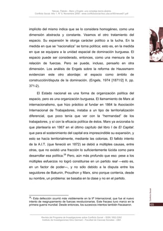 Nievas, Flabián - Marx y Engels: una compleja teoría abierta
     Conflicto Social, Año 1, N° 0, Noviembre 2008 - www.conflictosocial.fsoc.uba.ar/00/nievas01.pdf




implícito del mismo indica que se lo considera homogéneo, como una
dimensión abstracta y constante. Veamos el otro tratamiento del
espacio. Su expansión le otorga carácter político a la lucha. En la
medida en que se “nacionaliza” se torna política; esto es, en la medida
en que se equipara a la unidad espacial de dominación burguesa. El
espacio puede ser considerado, entonces, como una mensura de la
relación de fuerzas. Pero se puede, incluso, pensarlo en otra
dimensión. Los análisis de Engels sobre la reforma de Haussmann
evidencian        este      otro     abordaje:         el    espacio        como        ámbito         de
construcción/disputa de la dominación. (Engels, 1974 [1871/2] II, pp.
371-2).

       El Estado nacional es una forma de organización política del
espacio, pero es una organización burguesa. El llamamiento de Marx al
internacionalismo, que hizo práctico al fundar en 1864 la Asociación
Internacional de Trabajadores, instaba a un tipo de territorialización
diferencial, que poco tenía que ver con la “hermandad” de los
trabajadores, y sí con la eficacia política de éstos. Marx ya avizoraba lo
que plantearía en 1867 en el último capítulo del libro I de El Capital:
que para el sostenimiento del capital era imprescindible su expansión, y
esto se hacía territorialmente, mediante las colonias. El fallido intento
de la A.I.T. (que feneció en 1872) se debió a múltiples causas, entre
otras, que no existió una fracción lo suficientemente lúcida como para
desarrollar esa política.28 Pero, aún más profundo que eso: pese a los
múltiples esfuerzos no logró constituirse en un partido real —esto es,
en un factor de poder—, y no sólo debido a la disputa entre los
seguidores de Bakunin, Proudhon y Marx, sino porque contenía, desde
su nombre, un problema: se basaba en la clase y no en el partido.




28
  - Esta defección ocurrió más visiblemente en la IIª Internacional, que fue el nuevo
intento de reagrupamiento de fuerzas revolucionarias. Este fracaso tuvo marco en la
primera guerra mundial. Desde entonces, los sucesivos intentos también fracasaron.



           Revista del Programa de Investigaciones sobre Conflicto Social – ISSN 1852-2262
            Instituto de Investigaciones Gino Germani - Facultad de Ciencias Sociales - UBA
 