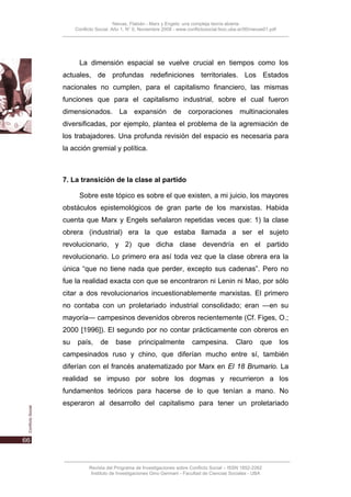 Nievas, Flabián - Marx y Engels: una compleja teoría abierta
     Conflicto Social, Año 1, N° 0, Noviembre 2008 - www.conflictosocial.fsoc.uba.ar/00/nievas01.pdf




       La dimensión espacial se vuelve crucial en tiempos como los
actuales, de profundas redefiniciones territoriales. Los Estados
nacionales no cumplen, para el capitalismo financiero, las mismas
funciones que para el capitalismo industrial, sobre el cual fueron
dimensionados. La expansión de corporaciones multinacionales
diversificadas, por ejemplo, plantea el problema de la agremiación de
los trabajadores. Una profunda revisión del espacio es necesaria para
la acción gremial y política.



7. La transición de la clase al partido

       Sobre este tópico es sobre el que existen, a mi juicio, los mayores
obstáculos epistemológicos de gran parte de los marxistas. Habida
cuenta que Marx y Engels señalaron repetidas veces que: 1) la clase
obrera (industrial) era la que estaba llamada a ser el sujeto
revolucionario, y 2) que dicha clase devendría en el partido
revolucionario. Lo primero era así toda vez que la clase obrera era la
única “que no tiene nada que perder, excepto sus cadenas”. Pero no
fue la realidad exacta con que se encontraron ni Lenin ni Mao, por sólo
citar a dos revolucionarios incuestionablemente marxistas. El primero
no contaba con un proletariado industrial consolidado; eran —en su
mayoría— campesinos devenidos obreros recientemente (Cf. Figes, O.;
2000 [1996]). El segundo por no contar prácticamente con obreros en
su    país,     de      base       principalmente           campesina.          Claro       que        los
campesinados ruso y chino, que diferían mucho entre sí, también
diferían con el francés anatematizado por Marx en El 18 Brumario. La
realidad se impuso por sobre los dogmas y recurrieron a los
fundamentos teóricos para hacerse de lo que tenían a mano. No
esperaron al desarrollo del capitalismo para tener un proletariado




           Revista del Programa de Investigaciones sobre Conflicto Social – ISSN 1852-2262
            Instituto de Investigaciones Gino Germani - Facultad de Ciencias Sociales - UBA
 