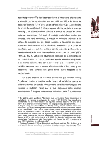 Nievas, Flabián - Marx y Engels: una compleja teoría abierta
     Conflicto Social, Año 1, N° 0, Noviembre 2008 - www.conflictosocial.fsoc.uba.ar/00/nievas01.pdf




industrial poderoso.29 Sobre la otra cuestión, el más cauto Engels llamó
la atención en la Introducción que en 1895 escribió a La lucha de
clases en Francia. 1848-1850. En él advierte que “Aquí [...] se trataba
de poner de manifiesto [...] el nexo causal interno; se trataba pues de
reducir [...] los acontecimientos políticos a efectos de causas, en última
instancia económicas [...] aquí el método materialista tendrá que
limitarse, con harta frecuencia, a reducir los conflictos políticos a las
luchas de intereses de las clases sociales y fracciones de clases
existentes determinadas por el desarrollo económico, y a poner de
manifiesto que los partidos políticos son la expresión política más o
menos adecuada de estas mismas clases y fracciones de clase.” (1974
[1895], p. 190-1). Esta doble advertencia nos habla de la conciencia de
los propios límites, uno de los cuales era asimilar los conflictos políticos
a las luchas determinadas por lo económico, y a considerar que los
partidos expresan más o menos adecuadamente a las clases y sus
fracciones. Pero también nos pone sobre aviso respecto a su
provisoriedad.

       En buena medida las enormes dificultades que tuvieron Marx y
Engels para zanjar la cuestión de la clase y el partido fue porque no
tuvieron a la vista un partido revolucionario (la realidad desplegada que
requiere el método), razón por la que titubearon entre distintas
apreciaciones, 30 ninguna de las cuales satisfizo a Lenin, 31 quien adoptó

29
  - Se podría argüir que Lenin “demostró” que en Rusia se había desarrollado el
capitalismo. La famosa investigación de Lenin (1981 [1899]), hoy parcialmente
cuestionada por su sobrevaloración de algunos factores, debiera ser leída en el
marco de la entonces incipiente polémica con los populistas y los economistas.
30
  - Según Monty Johnstone (1971, pp. 106/7), Marx y Engels oscilaron entre cinco
posiciones: “(a) la pequeña organización internacional de cuadros comunistas (la Liga
de los Comunistas – 1847–1852); (b) el ‘partido’ carente de organización (durante el
reflujo del movimiento obrero – década de 1850 y principios de la de 1860); (c) la
amplia federación internacional de organizaciones obreras (Primera Internacional –
1864–1872); (d) el partido marxista nacional de masas (Socialdemocracia alemana –
década de 1870, 1880 y principios de la de 1890); (e) el amplio partido nacional de los
trabajadores (Gran Bretaña y los Estados Unidos – década de 1880 y comienzos de
la de 1890) basado en el modelo cartista.”
31
  - Rossana Rossanda (1987, p. 2) sostiene que “lo que separa a Marx de Lenin (y no
en el sentido de que Lenin haya completado un esbozo dejado inconcluso por Marx,



           Revista del Programa de Investigaciones sobre Conflicto Social – ISSN 1852-2262
            Instituto de Investigaciones Gino Germani - Facultad de Ciencias Sociales - UBA
 