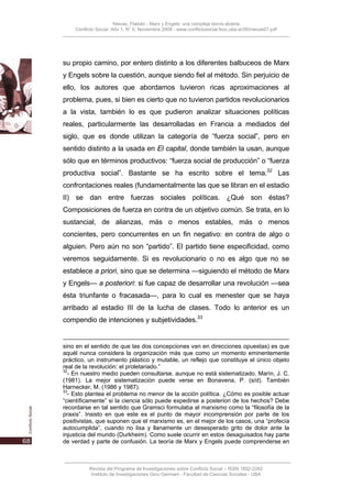 Nievas, Flabián - Marx y Engels: una compleja teoría abierta
    Conflicto Social, Año 1, N° 0, Noviembre 2008 - www.conflictosocial.fsoc.uba.ar/00/nievas01.pdf




su propio camino, por entero distinto a los diferentes balbuceos de Marx
y Engels sobre la cuestión, aunque siendo fiel al método. Sin perjuicio de
ello, los autores que abordamos tuvieron ricas aproximaciones al
problema, pues, si bien es cierto que no tuvieron partidos revolucionarios
a la vista, también lo es que pudieron analizar situaciones políticas
reales, particularmente las desarrolladas en Francia a mediados del
siglo, que es donde utilizan la categoría de “fuerza social”, pero en
sentido distinto a la usada en El capital, donde también la usan, aunque
sólo que en términos productivos: “fuerza social de producción” o “fuerza
productiva social”. Bastante se ha escrito sobre el tema.32 Las
confrontaciones reales (fundamentalmente las que se libran en el estadio
II) se dan entre fuerzas sociales políticas. ¿Qué son éstas?
Composiciones de fuerza en contra de un objetivo común. Se trata, en lo
sustancial, de alianzas, más o menos estables, más o menos
concientes, pero concurrentes en un fin negativo: en contra de algo o
alguien. Pero aún no son “partido”. El partido tiene especificidad, como
veremos seguidamente. Si es revolucionario o no es algo que no se
establece a priori, sino que se determina —siguiendo el método de Marx
y Engels— a posteriori: si fue capaz de desarrollar una revolución —sea
ésta triunfante o fracasada—, para lo cual es menester que se haya
arribado al estadio III de la lucha de clases. Todo lo anterior es un
compendio de intenciones y subjetividades.33


sino en el sentido de que las dos concepciones van en direcciones opuestas) es que
aquél nunca considera la organización más que como un momento eminentemente
práctico, un instrumento plástico y mutable, un reflejo que constituye el único objeto
real de la revolución: el proletariado.”
32
  - En nuestro medio pueden consultarse, aunque no está sistematizado, Marín, J. C.
(1981). La mejor sistematización puede verse en Bonavena, P. (s/d). También
Harnecker, M. (1986 y 1987).
33
  - Esto plantea el problema no menor de la acción política. ¿Cómo es posible actuar
“científicamente” si la ciencia sólo puede expedirse a posteriori de los hechos? Debe
recordarse en tal sentido que Gramsci formulaba al marxismo como la “filosofía de la
praxis”. Insisto en que este es el punto de mayor incomprensión por parte de los
positivistas, que suponen que el marxismo es, en el mejor de los casos, una “profecía
autocumplida”, cuando no lisa y llanamente un desesperado grito de dolor ante la
injusticia del mundo (Durkheim). Como suele ocurrir en estos desaguisados hay parte
de verdad y parte de confusión. La teoría de Marx y Engels puede comprenderse en



          Revista del Programa de Investigaciones sobre Conflicto Social – ISSN 1852-2262
           Instituto de Investigaciones Gino Germani - Facultad de Ciencias Sociales - UBA
 